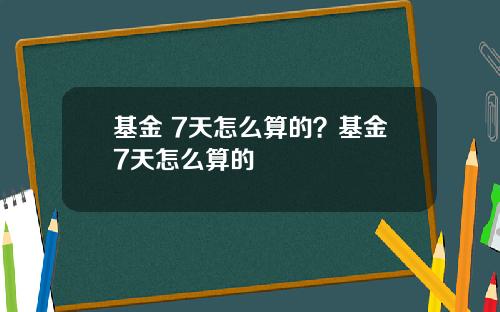 基金 7天怎么算的？基金7天怎么算的