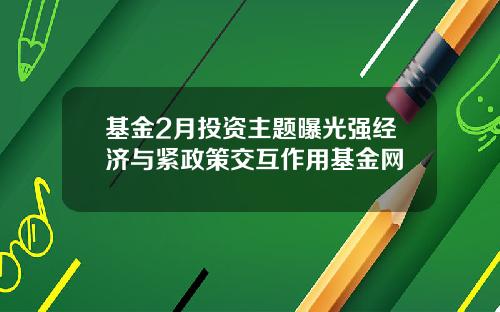 基金2月投资主题曝光强经济与紧政策交互作用基金网