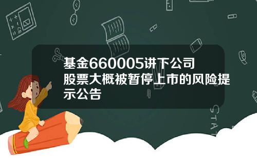 基金660005讲下公司股票大概被暂停上市的风险提示公告