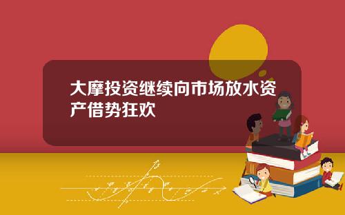 大摩投资继续向市场放水资产借势狂欢