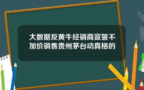 大数据反黄牛经销商宣誓不加价销售贵州茅台动真格的