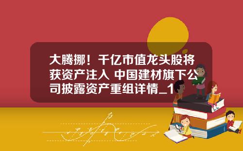 大腾挪！千亿市值龙头股将获资产注入 中国建材旗下公司披露资产重组详情_1