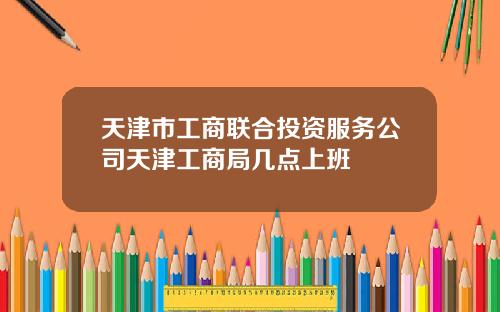 天津市工商联合投资服务公司天津工商局几点上班