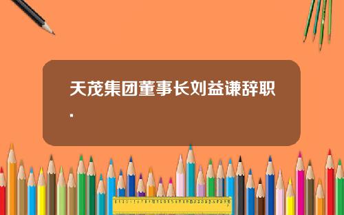 天茂集团董事长刘益谦辞职.
