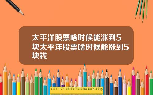太平洋股票啥时候能涨到5块太平洋股票啥时候能涨到5块钱