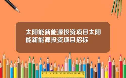 太阳能新能源投资项目太阳能新能源投资项目招标
