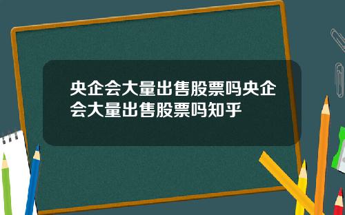 央企会大量出售股票吗央企会大量出售股票吗知乎
