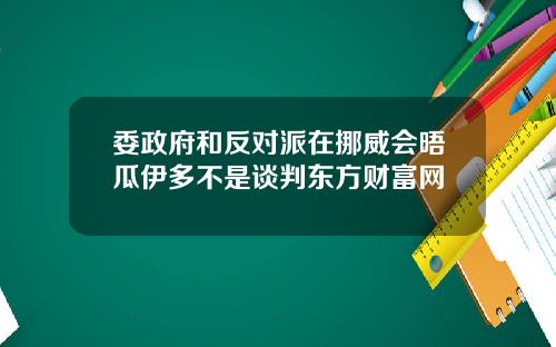 委政府和反对派在挪威会晤瓜伊多不是谈判东方财富网