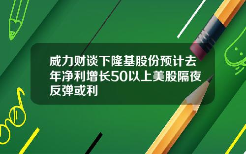 威力财谈下隆基股份预计去年净利增长50以上美股隔夜反弹或利