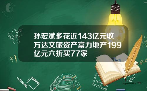 孙宏斌多花近143亿元收万达文旅资产富力地产199亿元六折买77家