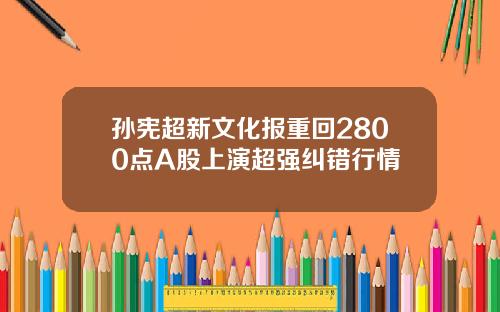 孙宪超新文化报重回2800点A股上演超强纠错行情
