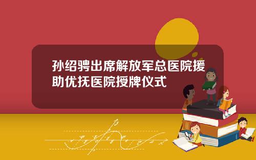 孙绍骋出席解放军总医院援助优抚医院授牌仪式