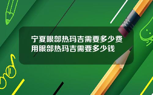 宁夏眼部热玛吉需要多少费用眼部热玛吉需要多少钱
