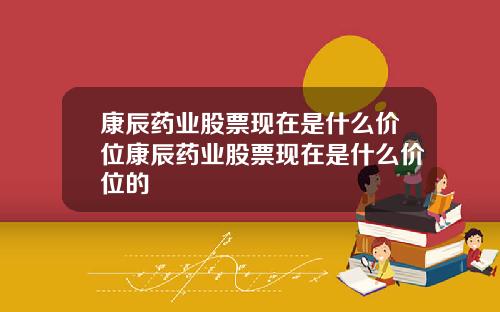 康辰药业股票现在是什么价位康辰药业股票现在是什么价位的