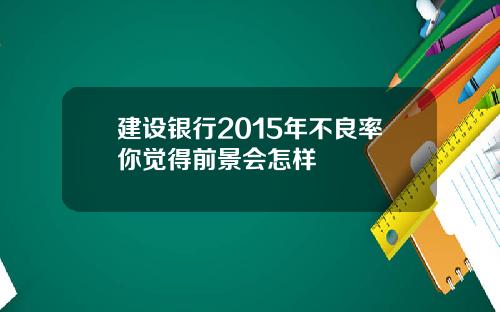 建设银行2015年不良率你觉得前景会怎样