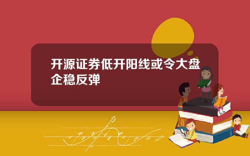 开源证券低开阳线或令大盘企稳反弹