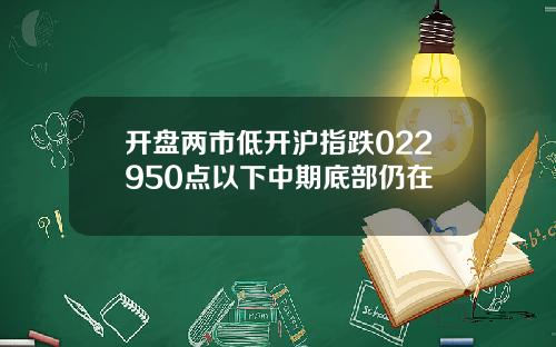 开盘两市低开沪指跌022950点以下中期底部仍在