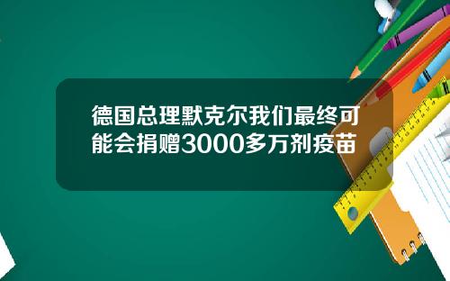 德国总理默克尔我们最终可能会捐赠3000多万剂疫苗