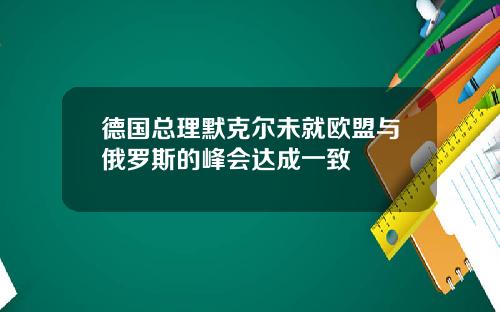 德国总理默克尔未就欧盟与俄罗斯的峰会达成一致