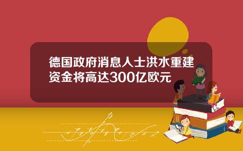 德国政府消息人士洪水重建资金将高达300亿欧元