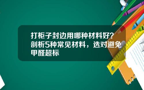 打柜子封边用哪种材料好？剖析5种常见材料，选对避免甲醛超标