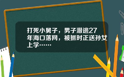 打死小舅子，男子潜逃27年海口落网，被抓时正送孙女上学……