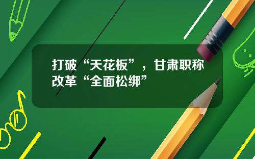 打破“天花板”，甘肃职称改革“全面松绑”