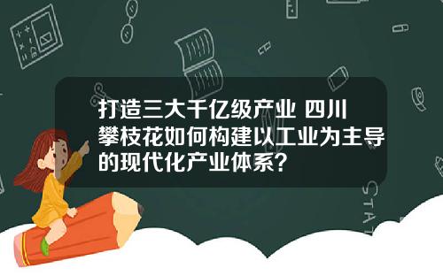 打造三大千亿级产业 四川攀枝花如何构建以工业为主导的现代化产业体系？
