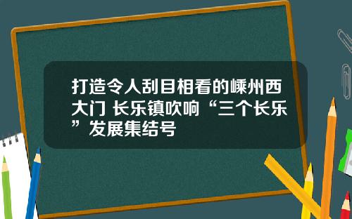 打造令人刮目相看的嵊州西大门 长乐镇吹响“三个长乐”发展集结号
