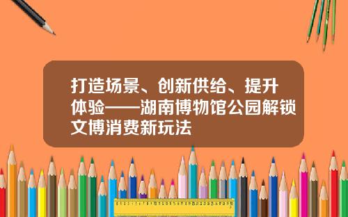 打造场景、创新供给、提升体验——湖南博物馆公园解锁文博消费新玩法