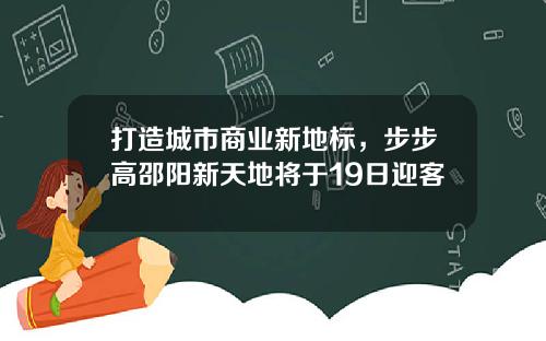 打造城市商业新地标，步步高邵阳新天地将于19日迎客