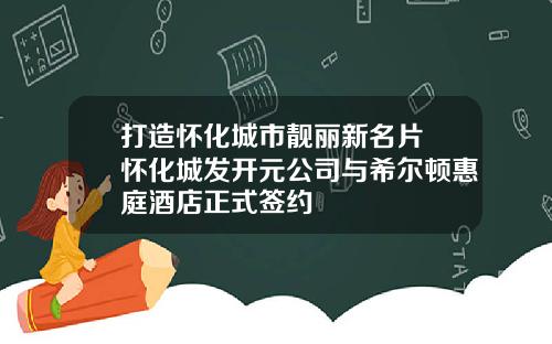打造怀化城市靓丽新名片 怀化城发开元公司与希尔顿惠庭酒店正式签约