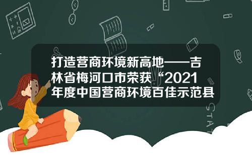 打造营商环境新高地——吉林省梅河口市荣获“2021年度中国营商环境百佳示范县市”