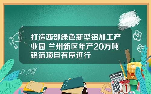 打造西部绿色新型铝加工产业园 兰州新区年产20万吨铝箔项目有序进行