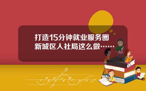打造15分钟就业服务圈 新城区人社局这么做……