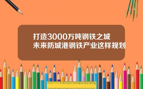 打造3000万吨钢铁之城未来防城港钢铁产业这样规划