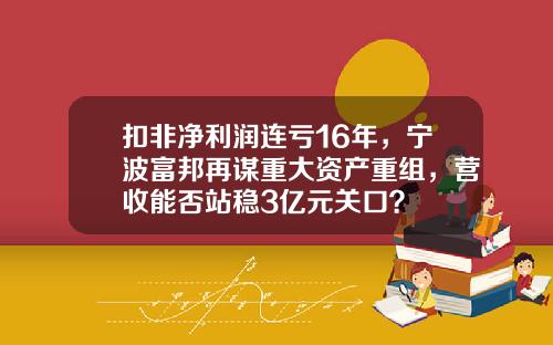 扣非净利润连亏16年，宁波富邦再谋重大资产重组，营收能否站稳3亿元关口？