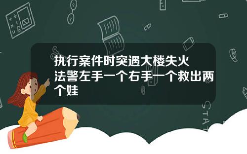 执行案件时突遇大楼失火 法警左手一个右手一个救出两个娃