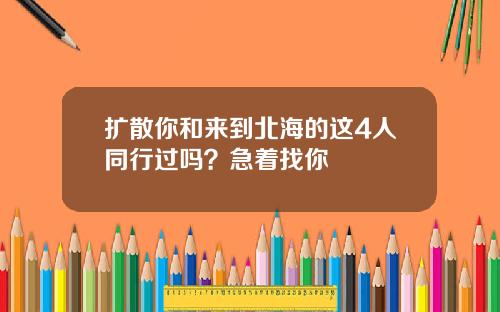 扩散你和来到北海的这4人同行过吗？急着找你