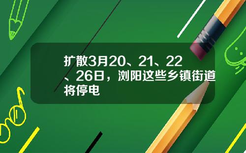 扩散3月20、21、22、26日，浏阳这些乡镇街道将停电