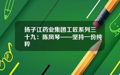 扬子江药业集团工匠系列三十九：陈凤琴——坚持一份纯粹