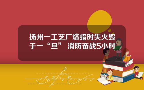 扬州一工艺厂熔蜡时失火毁于一“旦” 消防奋战5小时