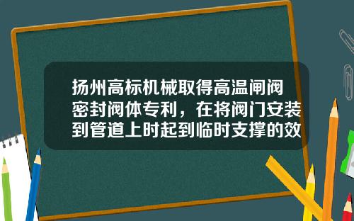扬州高标机械取得高温闸阀密封阀体专利，在将阀门安装到管道上时起到临时支撑的效果