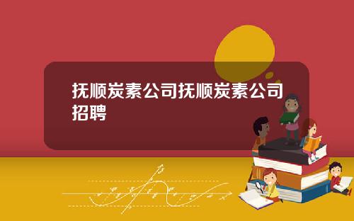 抚顺炭素公司抚顺炭素公司招聘
