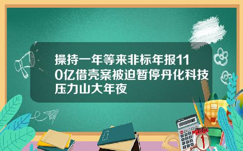 操持一年等来非标年报110亿借壳案被迫暂停丹化科技压力山大年夜