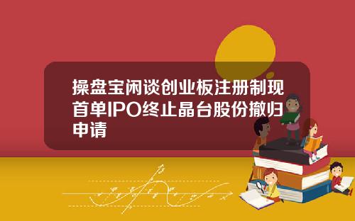 操盘宝闲谈创业板注册制现首单IPO终止晶台股份撤归申请