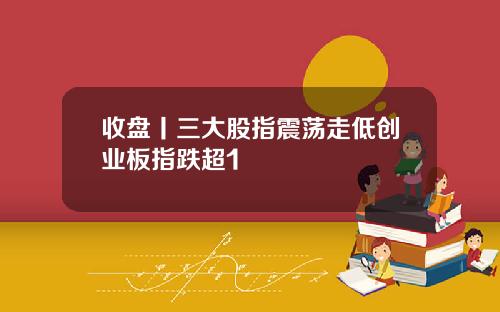 收盘丨三大股指震荡走低创业板指跌超1