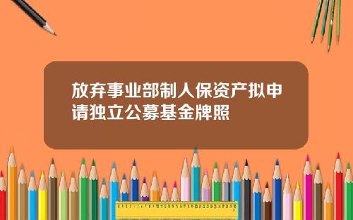 放弃事业部制人保资产拟申请独立公募基金牌照