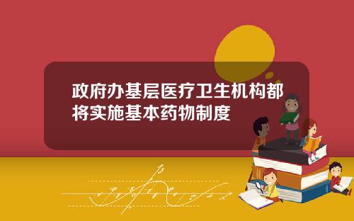 政府办基层医疗卫生机构都将实施基本药物制度