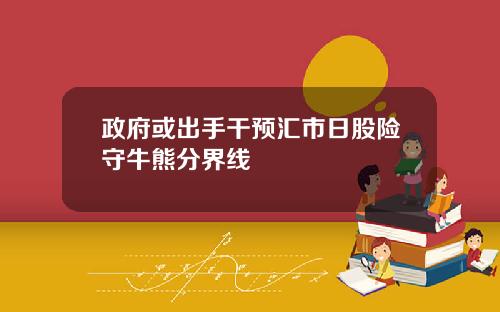 政府或出手干预汇市日股险守牛熊分界线